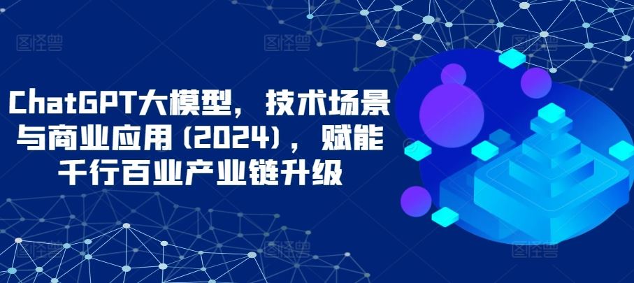 ChatGPT大模型，技术场景与商业应用(2024)，赋能千行百业产业链升级-黑鲨创业网