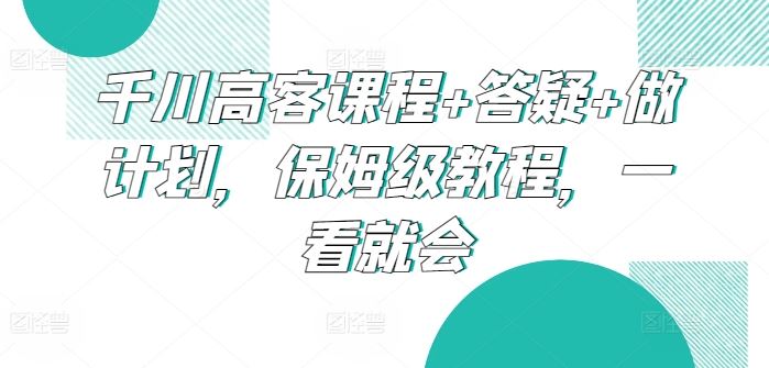 千川高客课程+答疑+做计划，保姆级教程，一看就会-黑鲨创业网