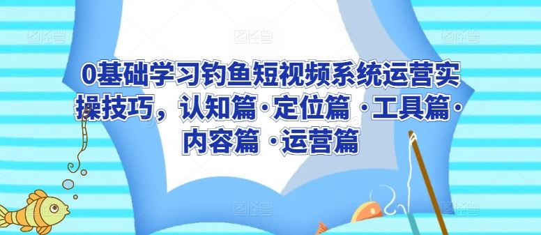 0基础学习钓鱼短视频系统运营实操技巧，认知篇·定位篇 ·工具篇·内容篇 ·运营篇-黑鲨创业网