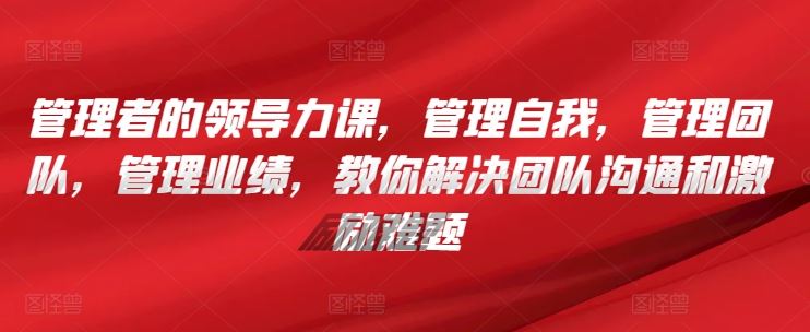 管理者的领导力课，​管理自我，管理团队，管理业绩，​教你解决团队沟通和激励难题-黑鲨创业网