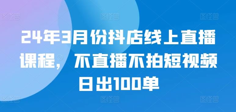 24年3月份抖店线上直播课程，不直播不拍短视频日出100单-黑鲨创业网