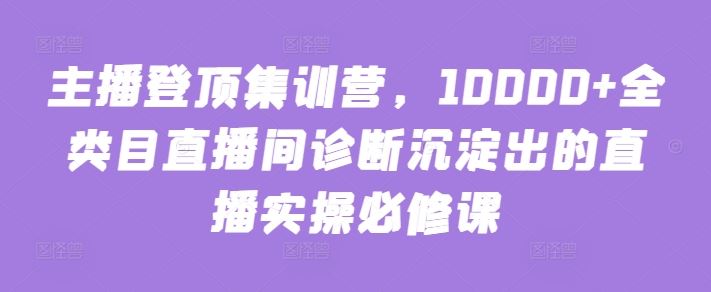 主播登顶集训营，10000+全类目直播间诊断沉淀出的直播实操必修课-黑鲨创业网