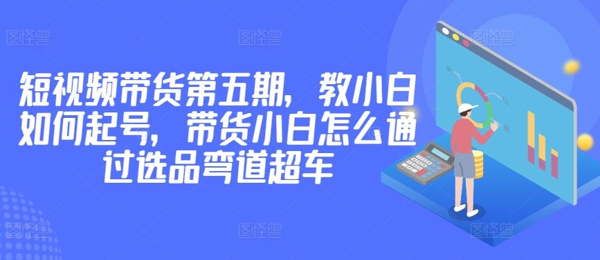 价值2980短视频带货第五期，教小白如何起号，带货小白怎么通过选品弯道超车-黑鲨创业网