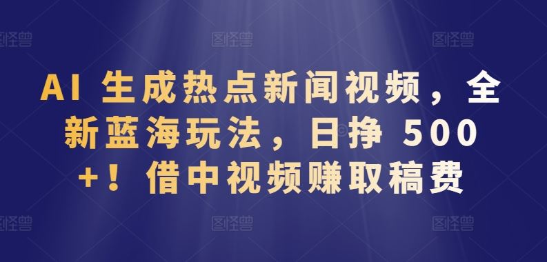 AI 生成热点新闻视频，全新蓝海玩法，日挣 500+!借中视频赚取稿费【揭秘】-黑鲨创业网