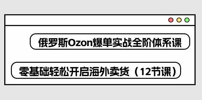 俄罗斯Ozon爆单实战全阶体系课，零基础轻松开启海外卖货（12节课）-黑鲨创业网