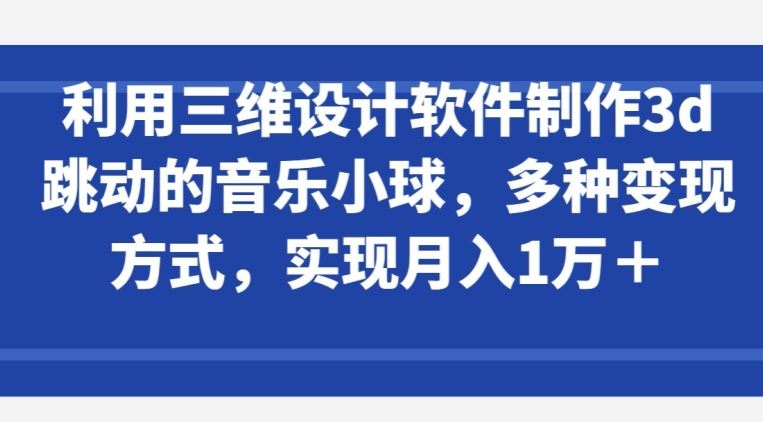 利用三维设计软件制作3d跳动的音乐小球，多种变现方式，实现月入1万+【揭秘】-黑鲨创业网