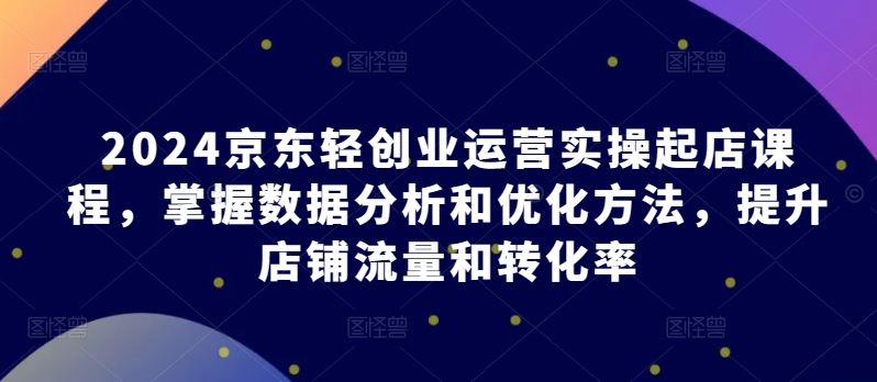 2024京东轻创业运营实操起店课程，掌握数据分析和优化方法，提升店铺流量和转化率-黑鲨创业网