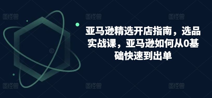 亚马逊精选开店指南，选品实战课，亚马逊如何从0基础快速到出单-黑鲨创业网