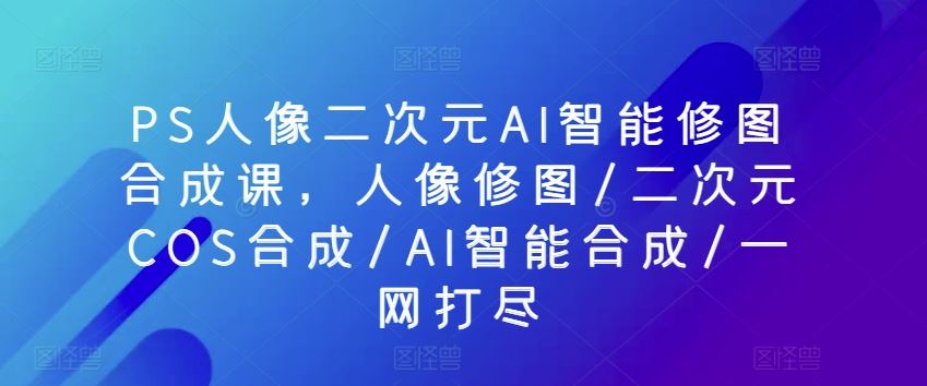 PS人像二次元AI智能修图合成课，人像修图/二次元COS合成/AI智能合成/一网打尽-黑鲨创业网