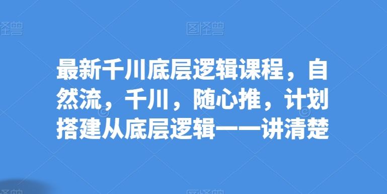 最新千川底层逻辑课程，自然流，千川，随心推，计划搭建从底层逻辑一一讲清楚-黑鲨创业网