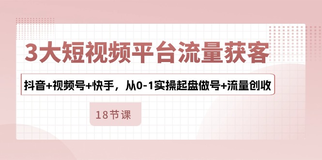 3大短视频平台流量获客，抖音+视频号+快手，从0-1实操起盘做号+流量创收-黑鲨创业网