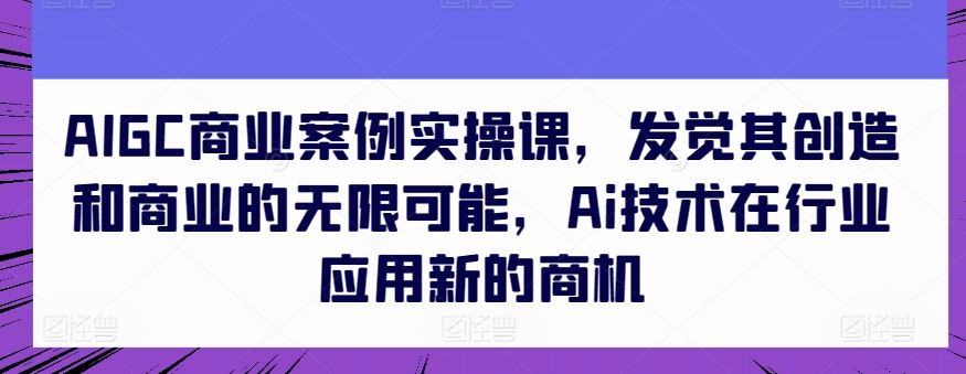 AIGC商业案例实操课，发觉其创造和商业的无限可能，Ai技术在行业应用新的商机-黑鲨创业网