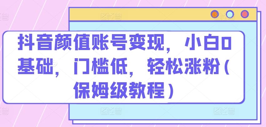 抖音颜值账号变现，小白0基础，门槛低，​轻松涨粉(保姆级教程)【揭秘】-黑鲨创业网