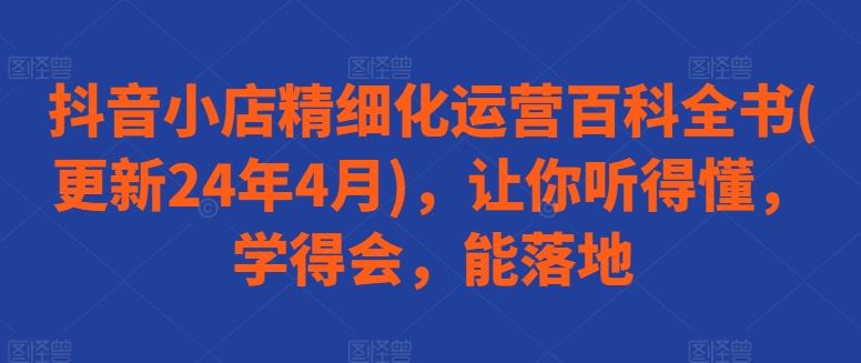 抖音小店精细化运营百科全书(更新24年4月)，让你听得懂，学得会，能落地-黑鲨创业网