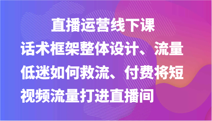 直播运营线下课-话术框架整体设计、流量低迷如何救流、付费将短视频流量打进直播间-黑鲨创业网