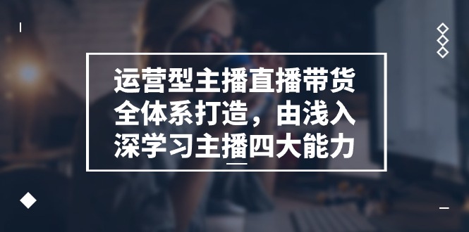 运营型主播直播带货全体系打造，由浅入深学习主播四大能力（9节）-黑鲨创业网