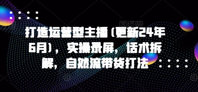 打造运营型主播(更新24年6月)，实操录屏，话术拆解，自然流带货打法-黑鲨创业网