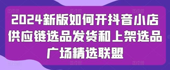 2024新版如何开抖音小店供应链选品发货和上架选品广场精选联盟-黑鲨创业网