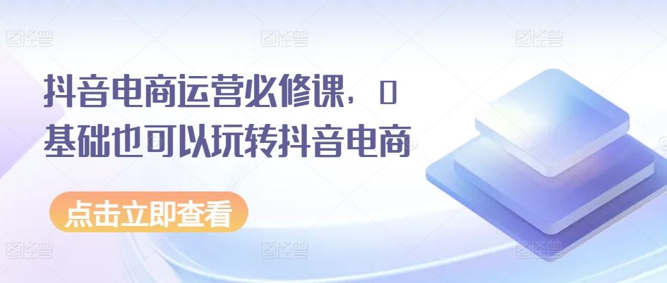 抖音电商运营必修课，0基础也可以玩转抖音电商-黑鲨创业网