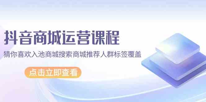 （9771期）抖音商城 运营课程，猜你喜欢入池商城搜索商城推荐人群标签覆盖（67节课）-黑鲨创业网