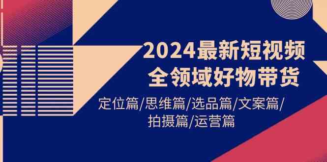 （9818期）2024最新短视频全领域好物带货 定位篇/思维篇/选品篇/文案篇/拍摄篇/运营篇-黑鲨创业网