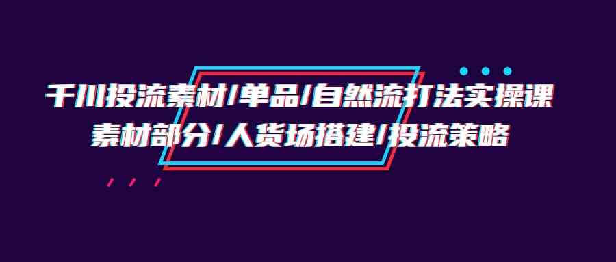 （9908期）千川投流素材/单品/自然流打法实操培训班，素材部分/人货场搭建/投流策略-黑鲨创业网