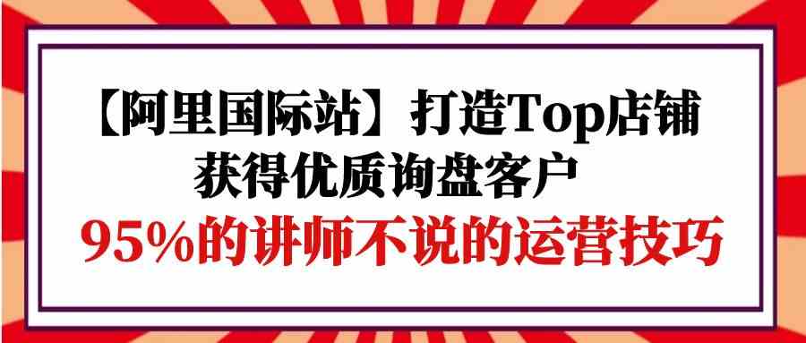 （9976期）【阿里国际站】打造Top店铺-获得优质询盘客户，95%的讲师不说的运营技巧-黑鲨创业网