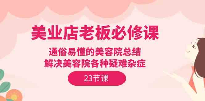 （9986期）美业店老板必修课：通俗易懂的美容院总结，解决美容院各种疑难杂症（23节）-黑鲨创业网