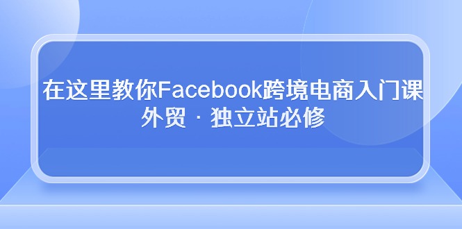 （10259期）在这里教你Facebook跨境电商入门课，外贸·独立站必修-黑鲨创业网