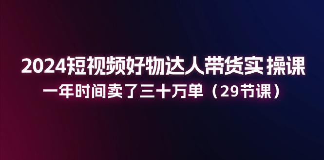 2024短视频好物达人带货实操课：一年时间卖了三十万单（29节课）-黑鲨创业网