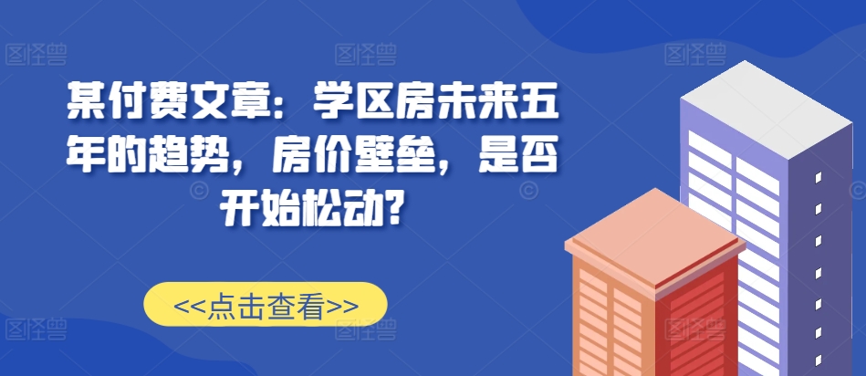 某付费文章：学区房未来五年的趋势，房价壁垒，是否开始松动?-黑鲨创业网