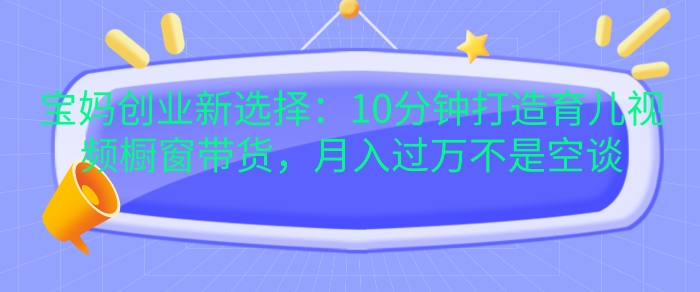 宝妈创业新选择：10分钟打造育儿视频橱窗带货，月入过W不是空谈【揭秘】-黑鲨创业网