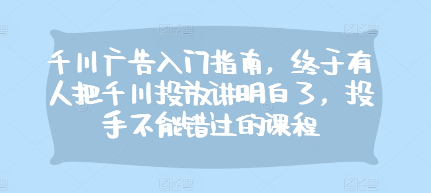 千川广告入门指南，终于有人把千川投放讲明白了，投手不能错过的课程-黑鲨创业网