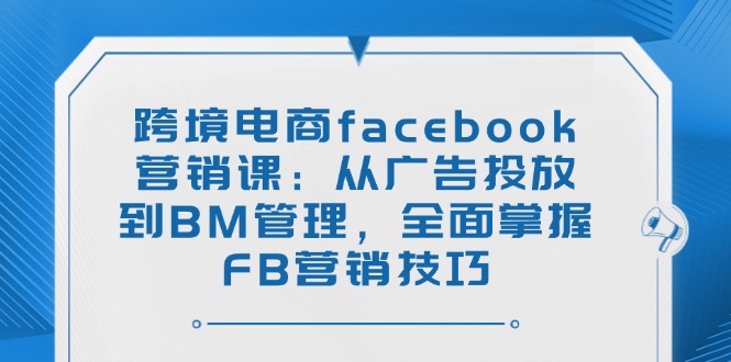 跨境电商facebook营销课：从广告投放到BM管理，全面掌握FB营销技巧-黑鲨创业网