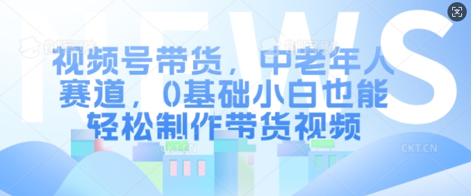 视频号带货，中老年人赛道，0基础小白也能轻松制作带货视频-黑鲨创业网