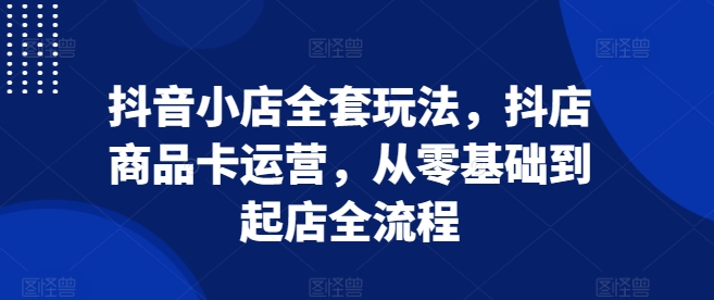 抖音小店全套玩法，抖店商品卡运营，从零基础到起店全流程-黑鲨创业网