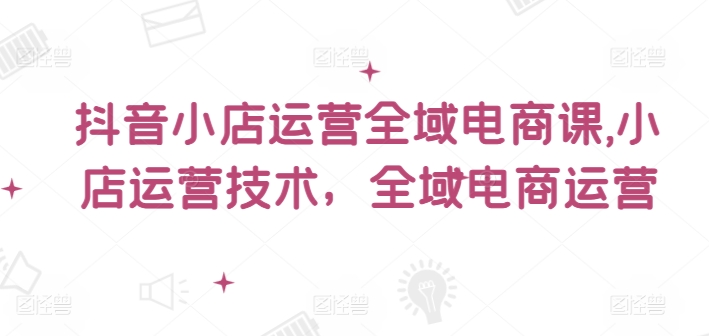 抖音小店运营全域电商课，​小店运营技术，全域电商运营-黑鲨创业网