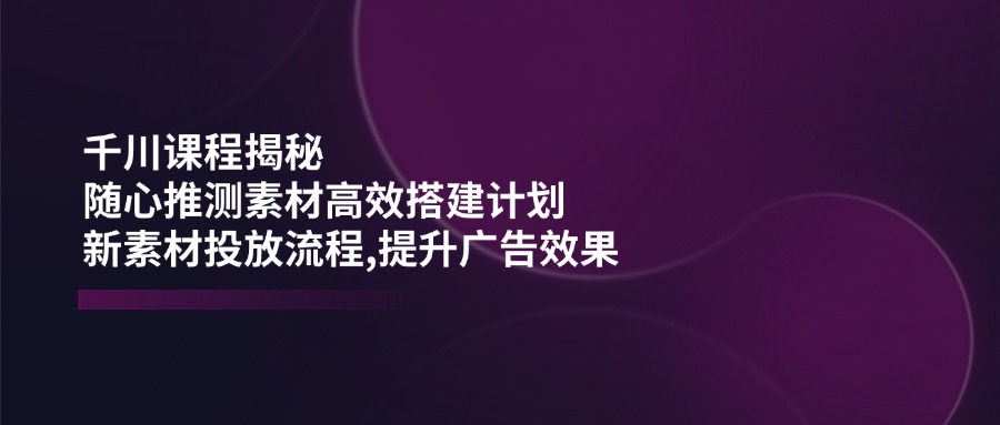 千川课程揭秘：随心推测素材高效搭建计划,新素材投放流程,提升广告效果-黑鲨创业网