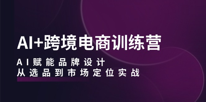 AI+跨境电商训练营：AI赋能品牌设计，从选品到市场定位实战-黑鲨创业网