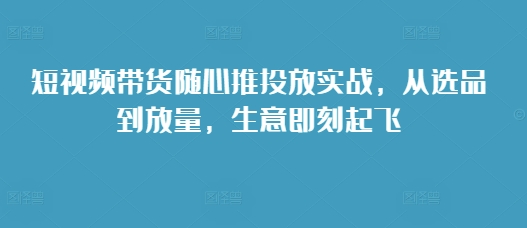 短视频带货随心推投放实战，从选品到放量，生意即刻起飞-黑鲨创业网