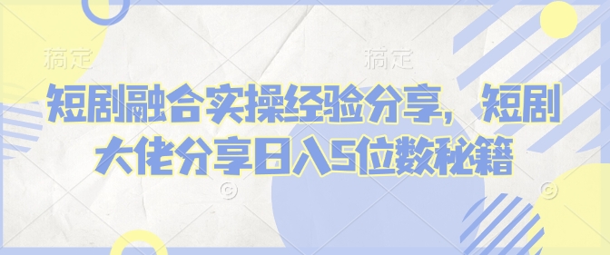 短剧融合实操经验分享，短剧大佬分享日入5位数秘籍-黑鲨创业网