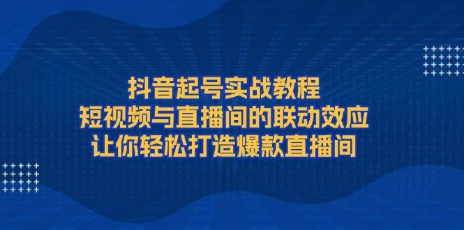 抖音起号实战教程，短视频与直播间的联动效应，让你轻松打造爆款直播间-黑鲨创业网