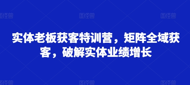 实体老板获客特训营，矩阵全域获客，破解实体业绩增长-黑鲨创业网