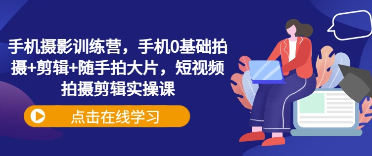 手机摄影训练营，手机0基础拍摄+剪辑+随手拍大片，短视频拍摄剪辑实操课-黑鲨创业网