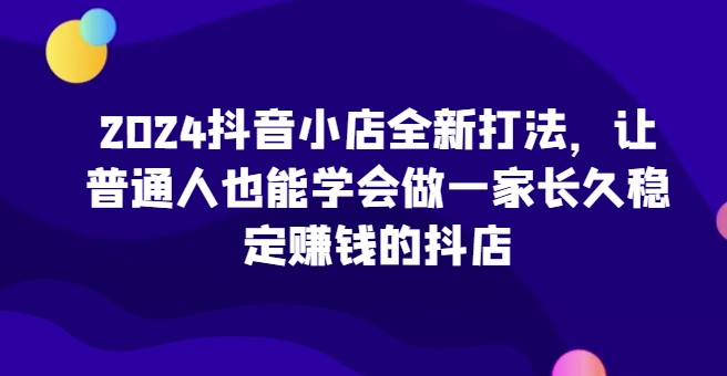 2024抖音小店全新打法，让普通人也能学会做一家长久稳定赚钱的抖店(更新)-黑鲨创业网