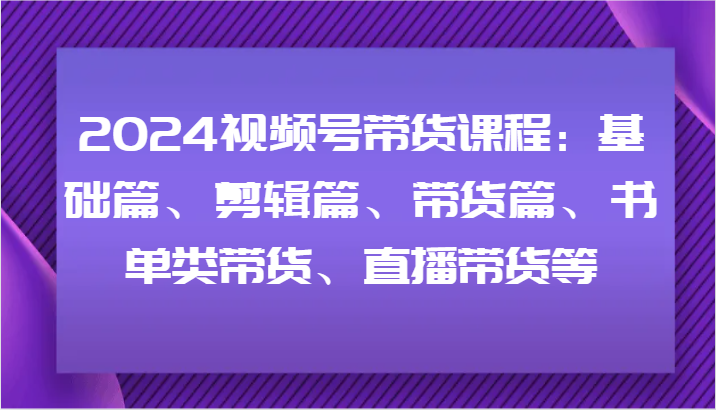 2024视频号带货课程：基础篇、剪辑篇、带货篇、书单类带货、直播带货等-黑鲨创业网